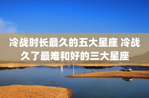 冷战时长最久的五大星座 冷战久了最难和好的三大星座