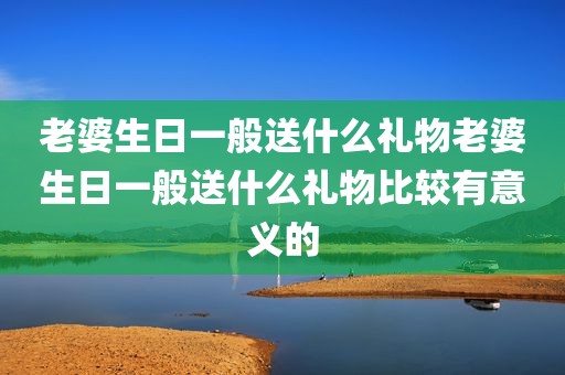 老婆生日一般送什么礼物老婆生日一般送什么礼物比较有意义的