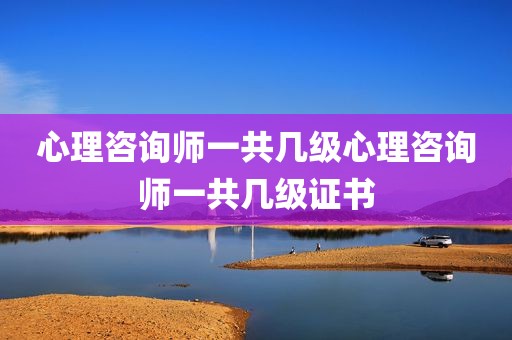 心理咨询师一共几级心理咨询师一共几级证书