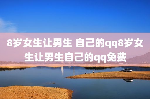 8岁女生让男生 自己的qq8岁女生让男生自己的qq免费