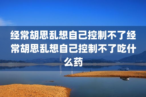 经常胡思乱想自己控制不了经常胡思乱想自己控制不了吃什么药