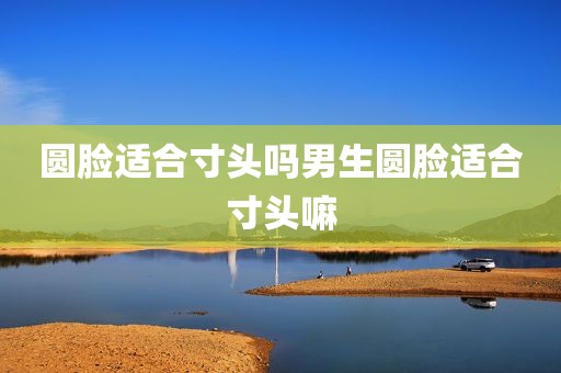 圆脸适合寸头吗男生圆脸适合寸头嘛