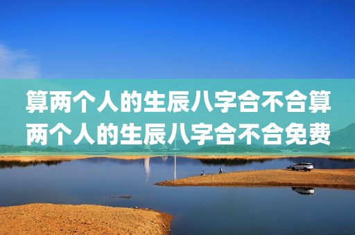 算两个人的生辰八字合不合算两个人的生辰八字合不合免费