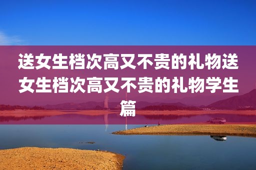 送女生档次高又不贵的礼物送女生档次高又不贵的礼物学生篇