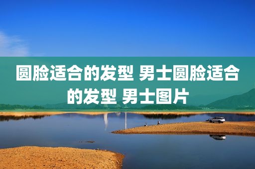 圆脸适合的发型 男士圆脸适合的发型 男士图片