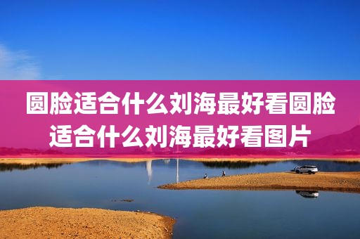 圆脸适合什么刘海最好看圆脸适合什么刘海最好看图片