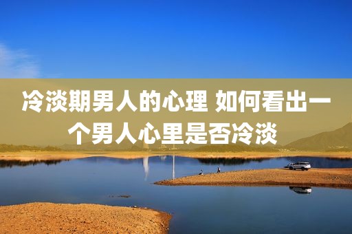 冷淡期男人的心理 如何看出一个男人心里是否冷淡 
