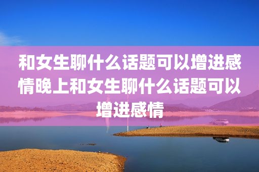 和女生聊什么话题可以增进感情晚上和女生聊什么话题可以增进感情