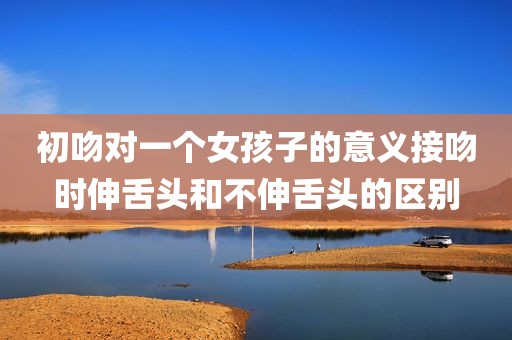 初吻对一个女孩子的意义接吻时伸舌头和不伸舌头的区别