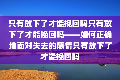 只有放下了才能挽回吗只有放下了才能挽回吗——如何正确地面对失去的感情只有放下了才能挽回吗
