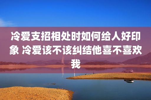 冷爱支招相处时如何给人好印象 冷爱该不该纠结他喜不喜欢我