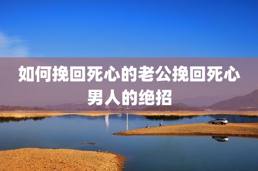 如何挽回死心的老公挽回死心男人的绝招