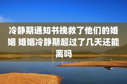 冷静期通知书挽救了他们的婚姻 婚姻冷静期超过了几天还能离吗