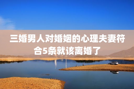 三婚男人对婚姻的心理夫妻符合5条就该离婚了