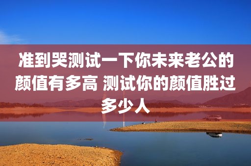 准到哭测试一下你未来老公的颜值有多高 测试你的颜值胜过多少人