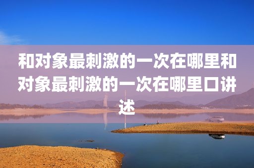 和对象最刺激的一次在哪里和对象最刺激的一次在哪里口讲述