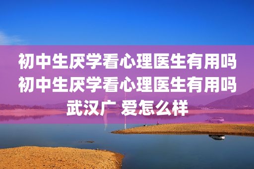 初中生厌学看心理医生有用吗初中生厌学看心理医生有用吗武汉广 爱怎么样