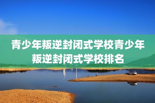 青少年叛逆封闭式学校青少年叛逆封闭式学校排名