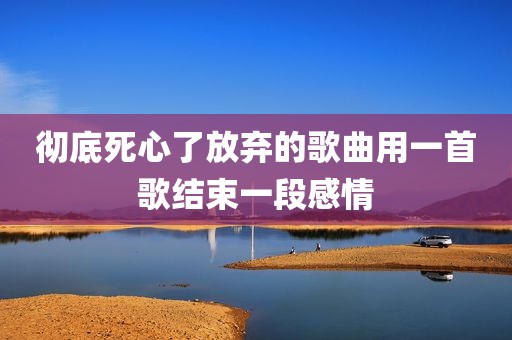 彻底死心了放弃的歌曲用一首歌结束一段感情