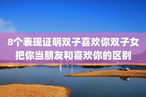 8个表现证明双子喜欢你双子女把你当朋友和喜欢你的区别
