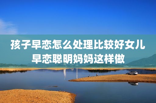 孩子早恋怎么处理比较好女儿早恋聪明妈妈这样做