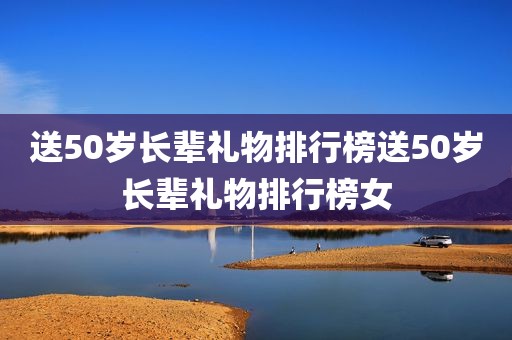送50岁长辈礼物排行榜送50岁长辈礼物排行榜女
