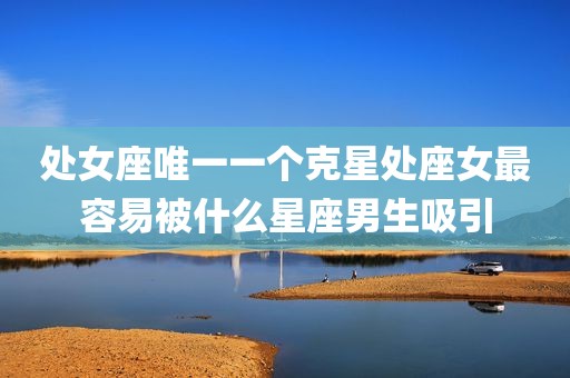 处女座唯一一个克星处座女最容易被什么星座男生吸引
