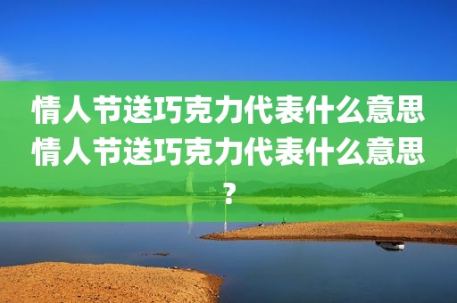 情人节送巧克力代表什么意思情人节送巧克力代表什么意思?
