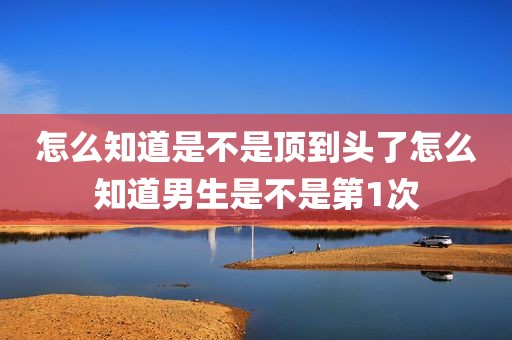 怎么知道是不是顶到头了怎么知道男生是不是第1次
