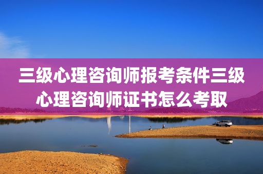 三级心理咨询师报考条件三级心理咨询师证书怎么考取