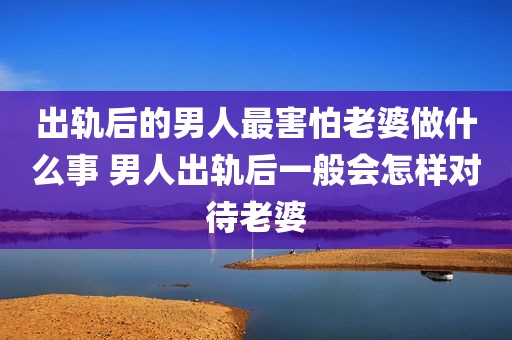 出轨后的男人最害怕老婆做什么事 男人出轨后一般会怎样对待老婆