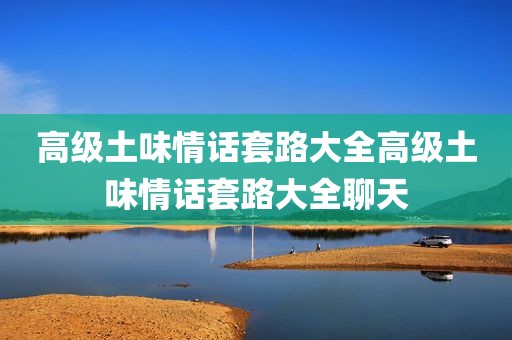 高级土味情话套路大全高级土味情话套路大全聊天