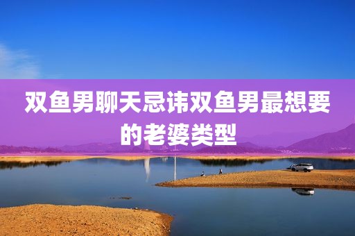 双鱼男聊天忌讳双鱼男最想要的老婆类型