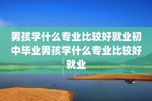 男孩学什么专业比较好就业初中毕业男孩学什么专业比较好就业