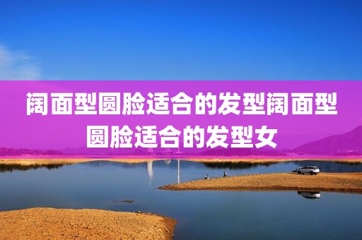 阔面型圆脸适合的发型阔面型圆脸适合的发型女