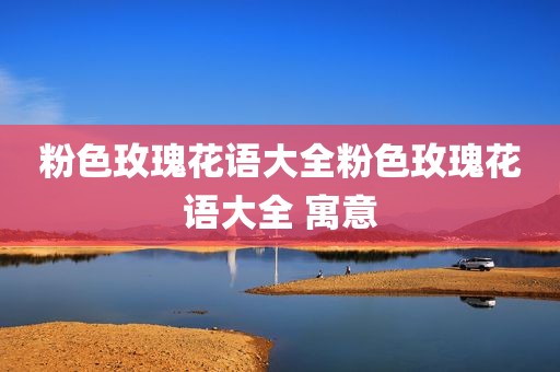 粉色玫瑰花语大全粉色玫瑰花语大全 寓意
