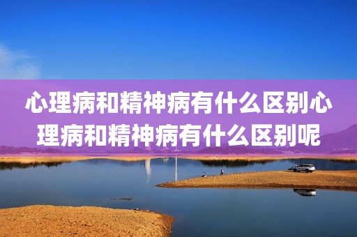 心理病和精神病有什么区别心理病和精神病有什么区别呢