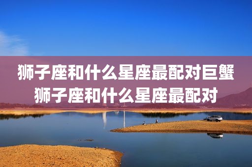 狮子座和什么星座最配对巨蟹狮子座和什么星座最配对