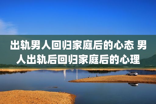出轨男人回归家庭后的心态 男人出轨后回归家庭后的心理