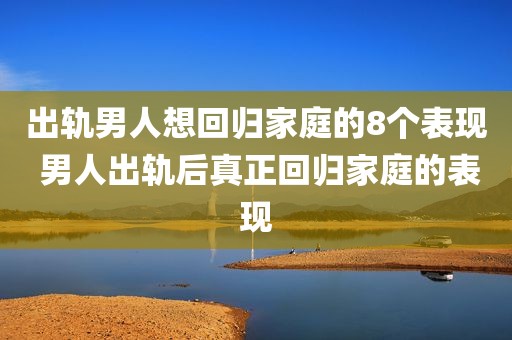 出轨男人想回归家庭的8个表现 男人出轨后真正回归家庭的表现