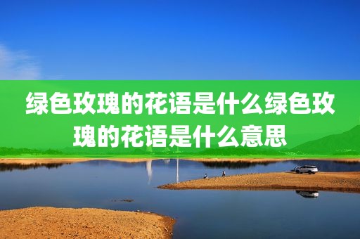 绿色玫瑰的花语是什么绿色玫瑰的花语是什么意思