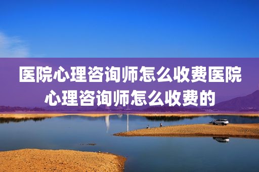 医院心理咨询师怎么收费医院心理咨询师怎么收费的