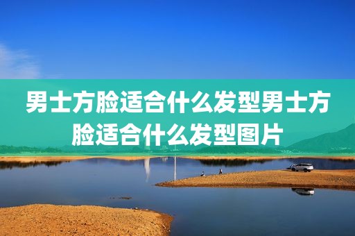 男士方脸适合什么发型男士方脸适合什么发型图片