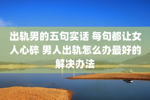 出轨男的五句实话 每句都让女人心碎 男人出轨怎么办最好的解决办法