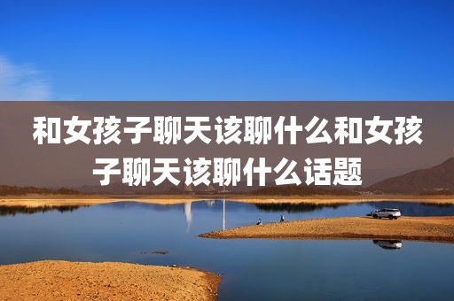和女孩子聊天该聊什么和女孩子聊天该聊什么话题