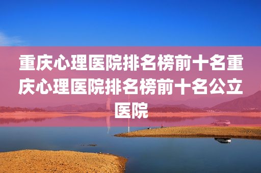 重庆心理医院排名榜前十名重庆心理医院排名榜前十名公立医院