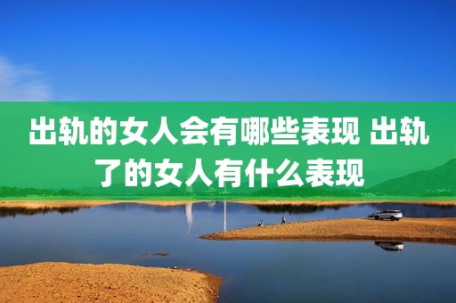 出轨的女人会有哪些表现 出轨了的女人有什么表现
