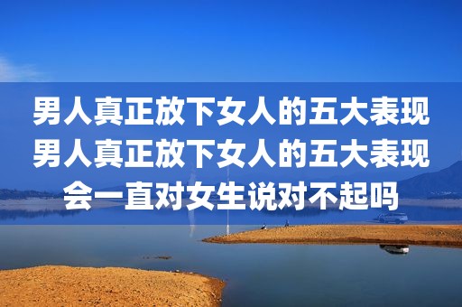 男人真正放下女人的五大表现男人真正放下女人的五大表现会一直对女生说对不起吗