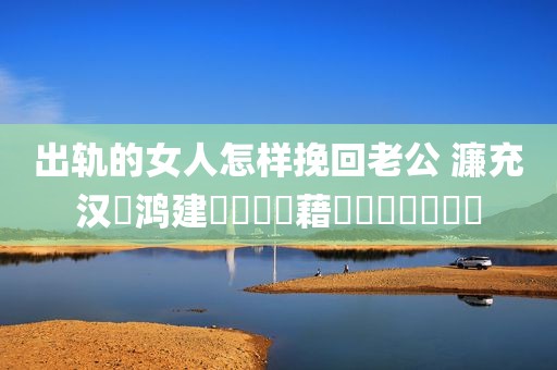 出轨的女人怎样挽回老公 濂充汉鍑鸿建鎬庝箞鎸藉洖鑰佸叕鐨勫績