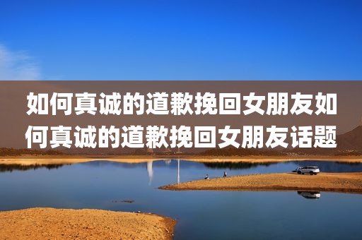 如何真诚的道歉挽回女朋友如何真诚的道歉挽回女朋友话题